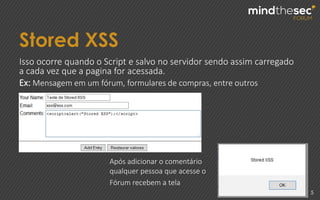 Stored XSS
5
Isso ocorre quando o Script e salvo no servidor sendo assim carregado
a cada vez que a pagina for acessada.
Ex: Mensagem em um fórum, formulares de compras, entre outros
Após adicionar o comentário
qualquer pessoa que acesse o
Fórum recebem a tela
 