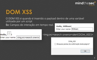 DOM XSS
6
O DOM XSS é quando é inserido o payload dentro de uma variável
utilizada por um script
Ex: Campos de interação em tempo real.
<img src=search onerror=alert('DOM_XSS')>
 