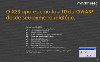 O XSS aparece no top 10 do OWASP
desde seu primeiro relatório.
7
OWASP Top 10 – 2003
Top Vulnerabilities in Web Applications
A1 Unvalidated Parameters
A2 Broken Access Control
A3 Broken Account and Session Management
A4 Cross-Site Scripting (XSS) Flaws
A5 Buffer Overflows
A6 Command Injection Flaws
A7 Error Handling Problems
A8 Insecure Use of Cryptography
A9 Remote Administration Flaws
A10 Web and Application Server Misconfiguration
Fonte:https://www.owasp.org/index.php/2004_Updates_OW
ASP_Top_Ten_Project
 
