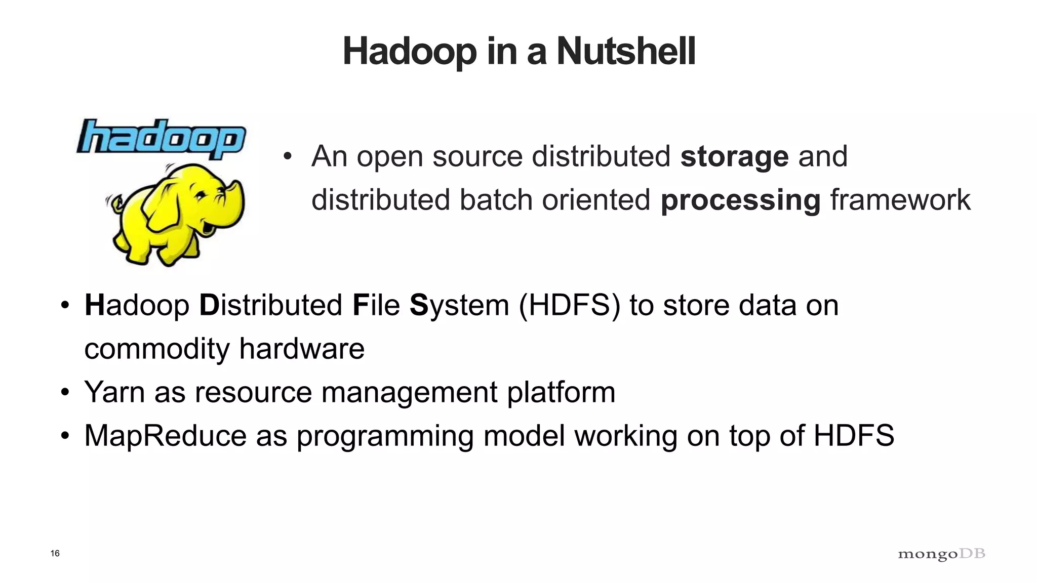 16 Hadoop in a Nutshell • An open source distributed storage and distributed batch oriented processing framework • Hadoop Distributed File System (HDFS) to store data on commodity hardware • Yarn as resource management platform • MapReduce as programming model working on top of HDFS 