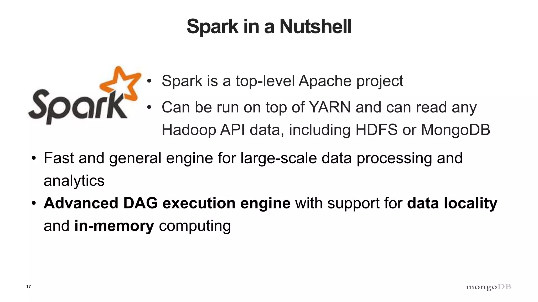 17 Spark in a Nutshell • Spark is a top-level Apache project • Can be run on top of YARN and can read any Hadoop API data, including HDFS or MongoDB • Fast and general engine for large-scale data processing and analytics • Advanced DAG execution engine with support for data locality and in-memory computing 