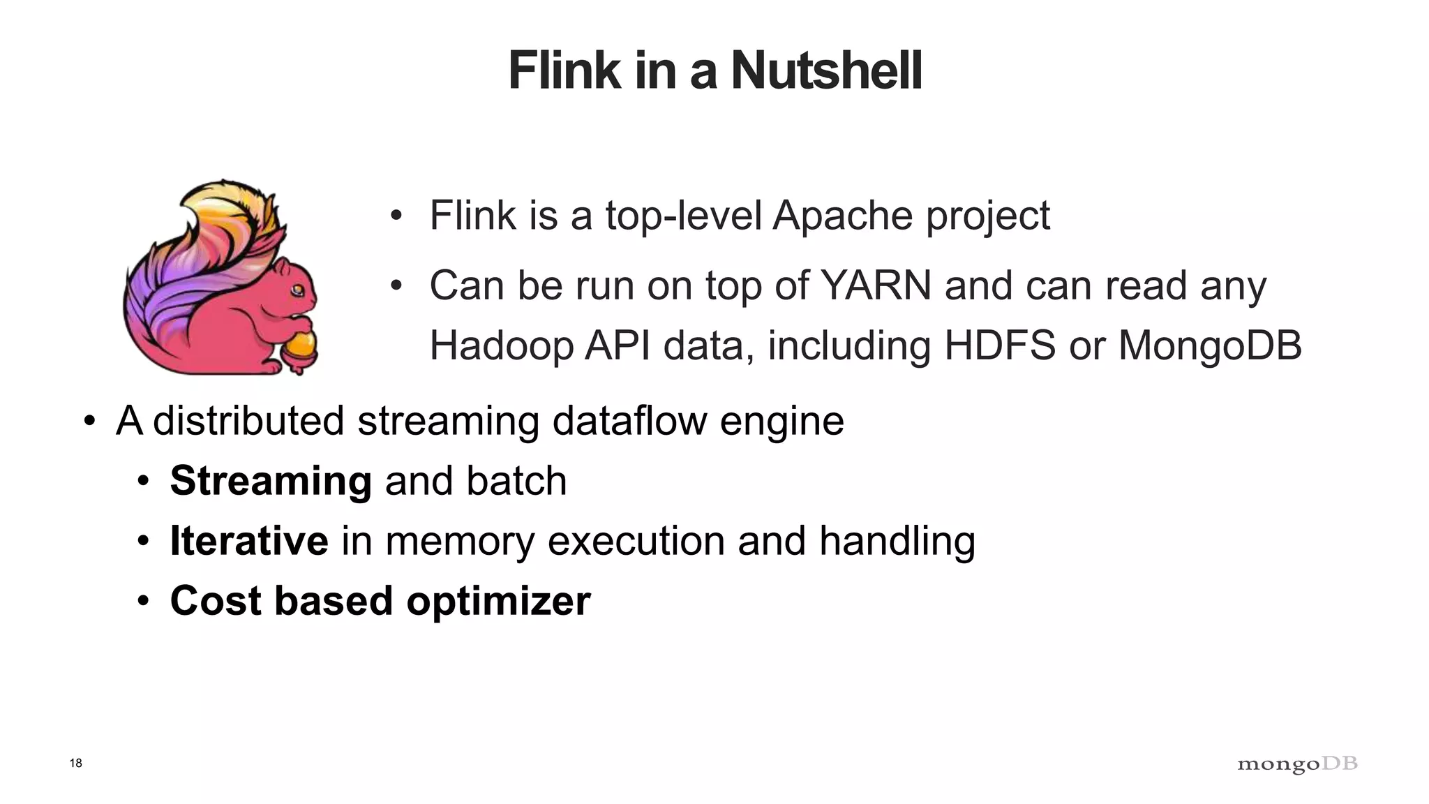 18 Flink in a Nutshell • Flink is a top-level Apache project • Can be run on top of YARN and can read any Hadoop API data, including HDFS or MongoDB • A distributed streaming dataflow engine • Streaming and batch • Iterative in memory execution and handling • Cost based optimizer 