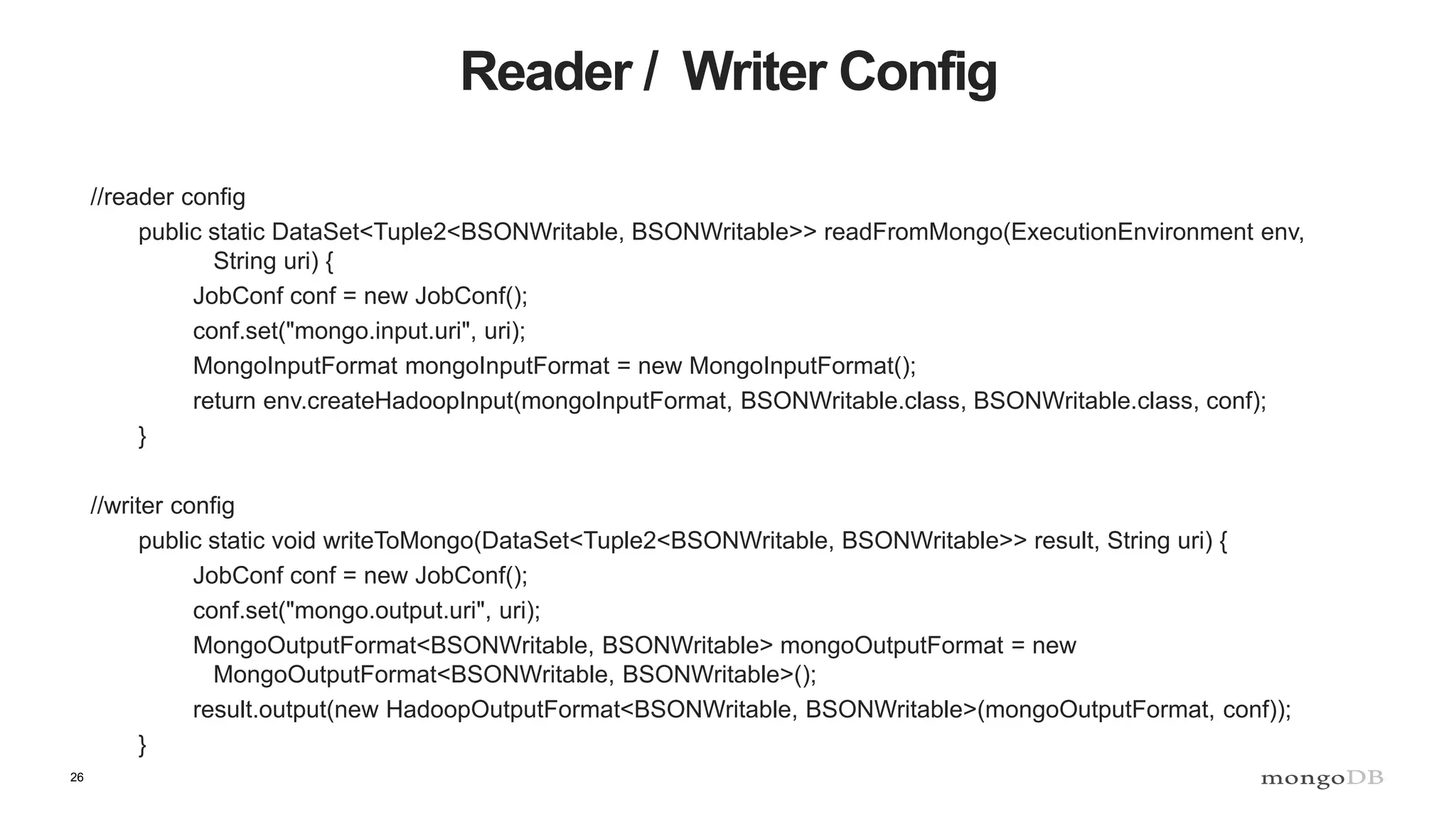 26 Reader / Writer Config //reader config public static DataSet<Tuple2<BSONWritable, BSONWritable>> readFromMongo(ExecutionEnvironment env, String uri) { JobConf conf = new JobConf(); conf.set("mongo.input.uri", uri); MongoInputFormat mongoInputFormat = new MongoInputFormat(); return env.createHadoopInput(mongoInputFormat, BSONWritable.class, BSONWritable.class, conf); } //writer config public static void writeToMongo(DataSet<Tuple2<BSONWritable, BSONWritable>> result, String uri) { JobConf conf = new JobConf(); conf.set("mongo.output.uri", uri); MongoOutputFormat<BSONWritable, BSONWritable> mongoOutputFormat = new MongoOutputFormat<BSONWritable, BSONWritable>(); result.output(new HadoopOutputFormat<BSONWritable, BSONWritable>(mongoOutputFormat, conf)); } 
