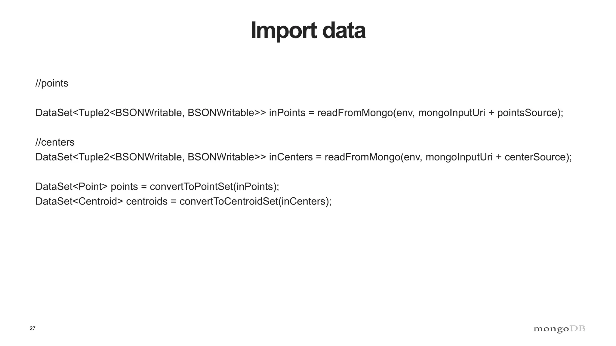 27 Import data //points DataSet<Tuple2<BSONWritable, BSONWritable>> inPoints = readFromMongo(env, mongoInputUri + pointsSource); //centers DataSet<Tuple2<BSONWritable, BSONWritable>> inCenters = readFromMongo(env, mongoInputUri + centerSource); DataSet<Point> points = convertToPointSet(inPoints); DataSet<Centroid> centroids = convertToCentroidSet(inCenters); 