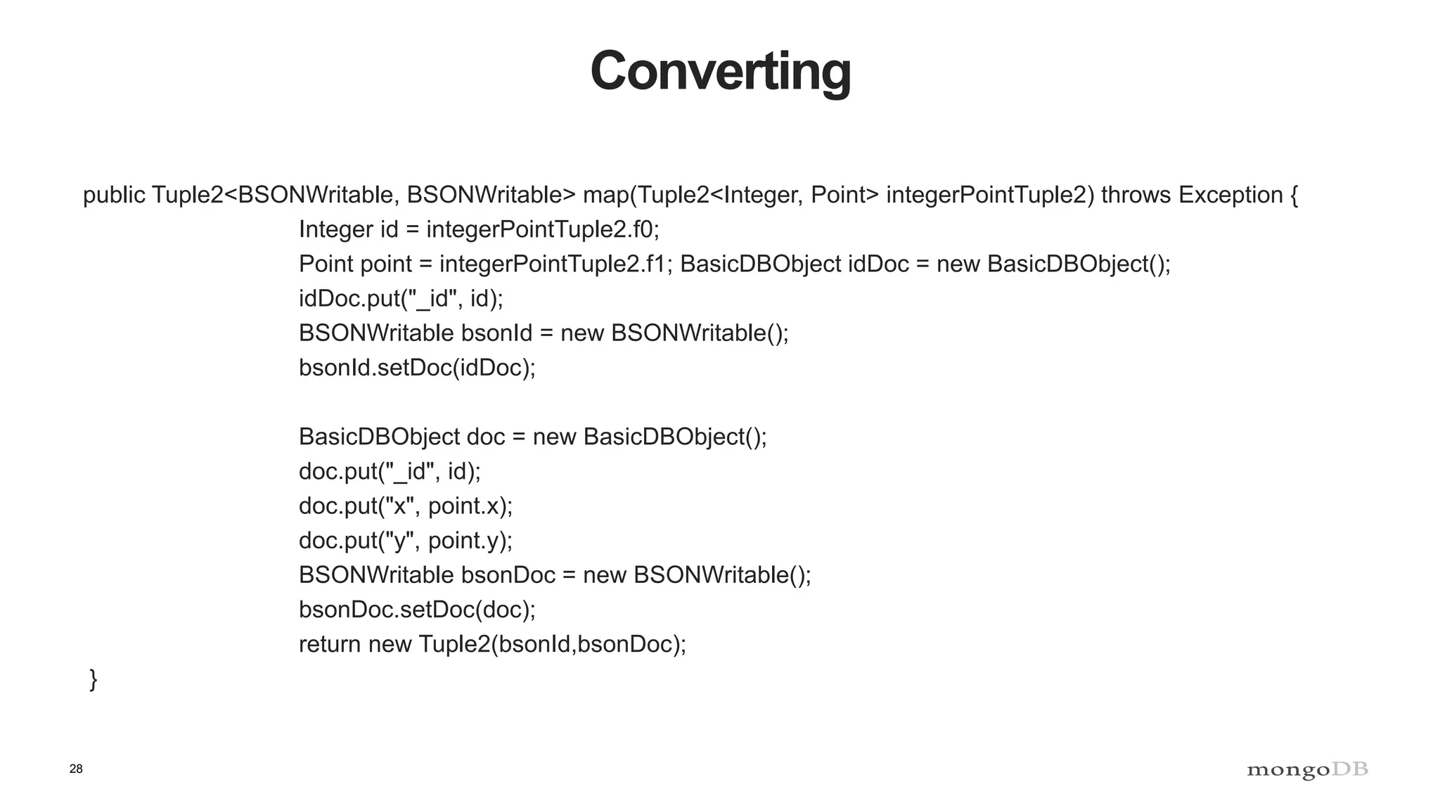 28 Converting public Tuple2<BSONWritable, BSONWritable> map(Tuple2<Integer, Point> integerPointTuple2) throws Exception { Integer id = integerPointTuple2.f0; Point point = integerPointTuple2.f1; BasicDBObject idDoc = new BasicDBObject(); idDoc.put("_id", id); BSONWritable bsonId = new BSONWritable(); bsonId.setDoc(idDoc); BasicDBObject doc = new BasicDBObject(); doc.put("_id", id); doc.put("x", point.x); doc.put("y", point.y); BSONWritable bsonDoc = new BSONWritable(); bsonDoc.setDoc(doc); return new Tuple2(bsonId,bsonDoc); } 