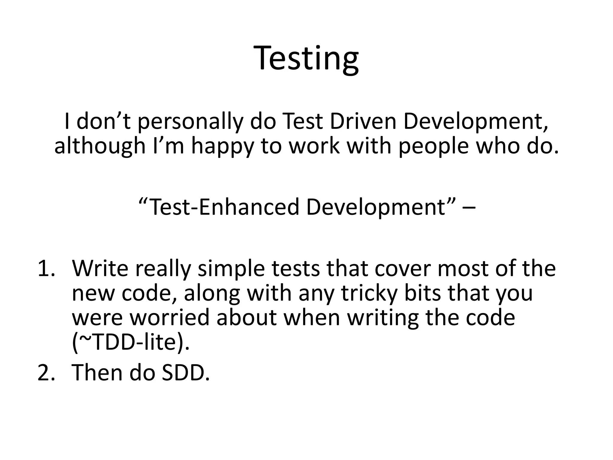 Testing
I don’t personally do Test Driven Development,
although I’m happy to work with people who do.
“Test-Enhanced Development” –
1. Write really simple tests that cover most of the
new code, along with any tricky bits that you
were worried about when writing the code
(~TDD-lite).
2. Then do SDD.
 