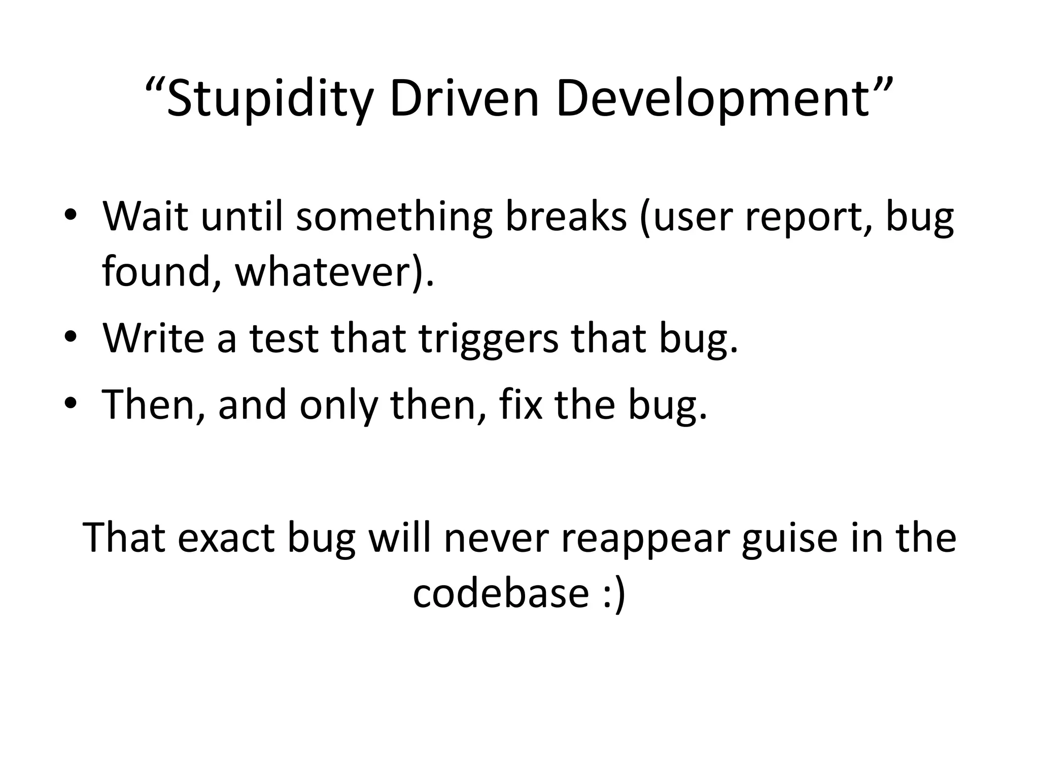 “Stupidity Driven Development”
• Wait until something breaks (user report, bug
found, whatever).
• Write a test that triggers that bug.
• Then, and only then, fix the bug.
That exact bug will never reappear guise in the
codebase :)
 