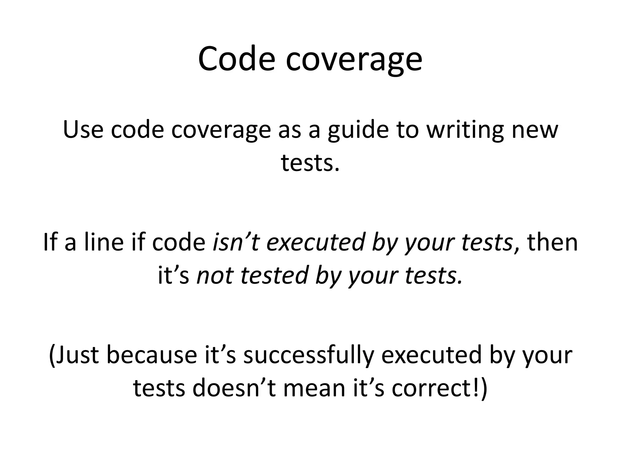 Code coverage
Use code coverage as a guide to writing new
tests.
If a line if code isn’t executed by your tests, then
it’s not tested by your tests.
(Just because it’s successfully executed by your
tests doesn’t mean it’s correct!)
 
