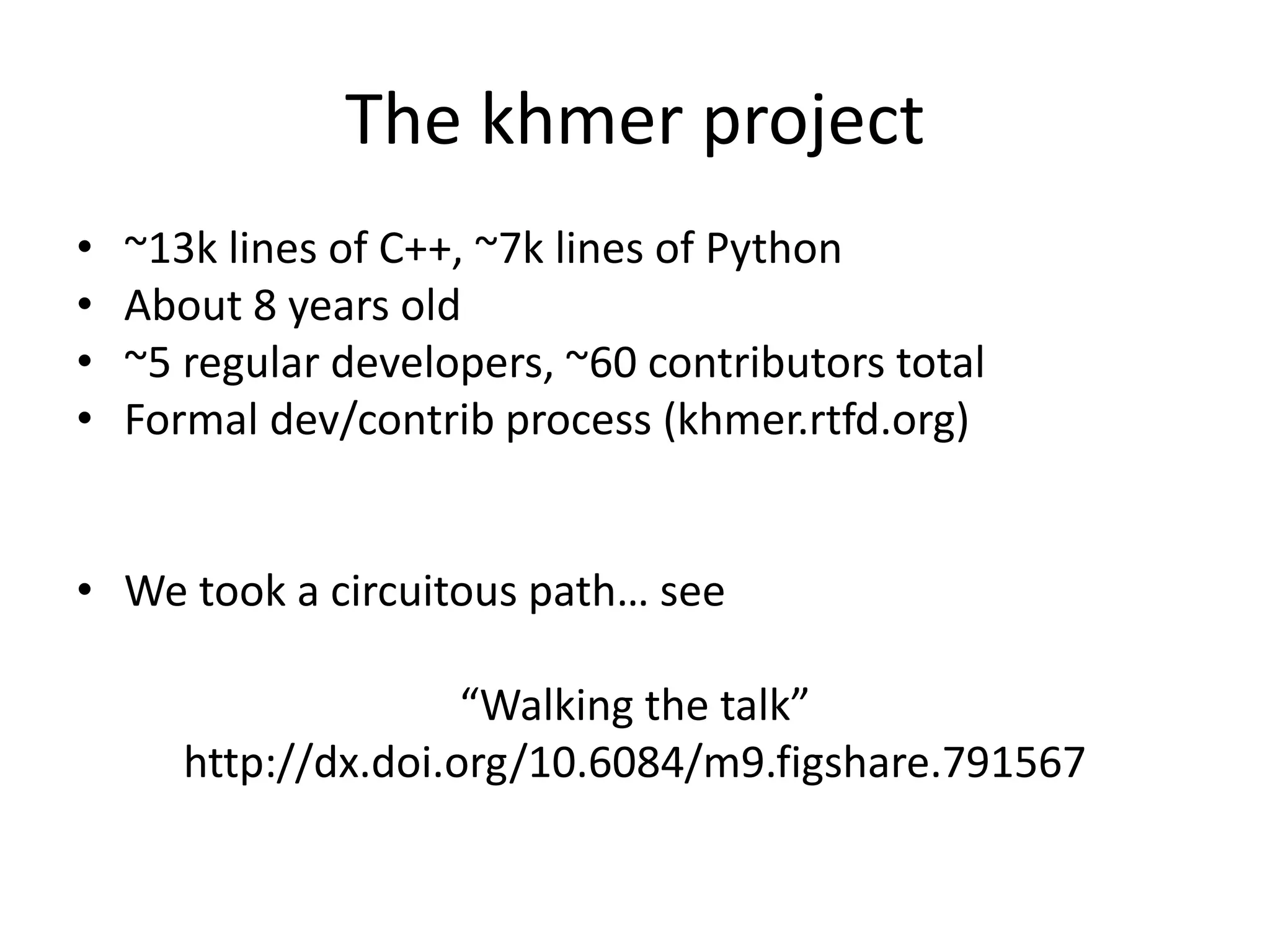 The khmer project
• ~13k lines of C++, ~7k lines of Python
• About 8 years old
• ~5 regular developers, ~60 contributors total
• Formal dev/contrib process (khmer.rtfd.org)
• We took a circuitous path… see
“Walking the talk”
http://dx.doi.org/10.6084/m9.figshare.791567
 