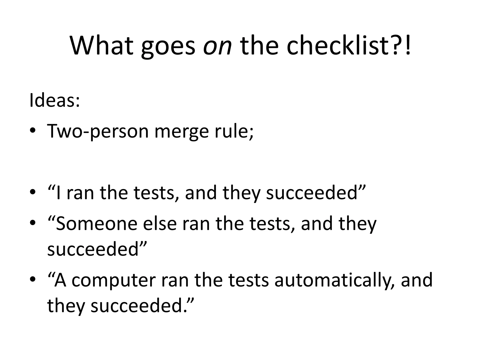 What goes on the checklist?!
Ideas:
• Two-person merge rule;
• “I ran the tests, and they succeeded”
• “Someone else ran the tests, and they
succeeded”
• “A computer ran the tests automatically, and
they succeeded.”
 