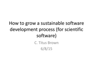 How to grow a sustainable software
development process (for scientific
software)
C. Titus Brown
6/8/15
 