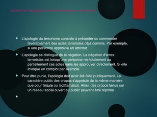 Transfert de l’apologie du terrorisme dans le code pénal
 L'apologie du terrorisme consiste à présenter ou commenter
favorablement des actes terroristes déjà commis. Par exemple,
si une personne approuve un attentat.
 L'apologie se distingue de la négation. La négation d'actes
terroristes est lorsqu'une personne nie totalement ou
partiellement ces actes sans les approuver directement. Si elle
invoque un complot par exemple.
 Pour être punie, l'apologie doit avoir été faite publiquement. Le
caractère public des propos s'apprécie de la même manière
que pour l'injure ou ladiffamation. Ainsi, des propos tenus sur
un réseau social ouvert au public peuvent être réprimé

 