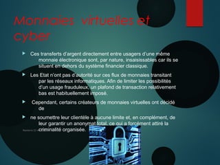 Monnaies virtuelles et
cyber
 Ces transferts d’argent directement entre usagers d’une même
monnaie électronique sont, par nature, insaisissables car ils se
situent en dehors du système financier classique.
 Les Etat n’ont pas d’autorité sur ces flux de monnaies transitant
par les réseaux informatiques. Afin de limiter les possibilités
d’un usage frauduleux, un plafond de transaction relativement
bas est habituellement imposé.
 Cependant, certains créateurs de monnaies virtuelles ont décidé
de
 ne soumettre leur clientèle à aucune limite et, en complément, de
leur garantir un anonymat total, ce qui a forcément attiré la
criminalité organisée.Nanterre 22 mai 2015
10 JUIN 2013
 