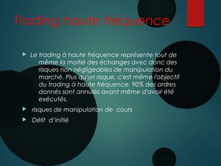 Trading haute fréquence
 Le trading à haute fréquence représente tout de
même la moitié des échanges avec donc des
risques non négligeables de manipulation du
marché. Plus qu'un risque, c'est même l'objectif
du trading à haute fréquence. 90% des ordres
donnés sont annulés avant même d'avoir été
exécutés.
 risques de manipulation de cours
 Délit d’initié
 
 