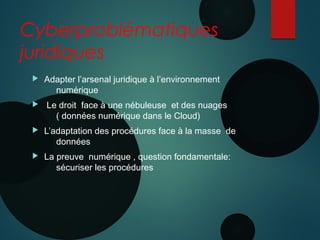 Cyberproblématiques
juridiques
 Adapter l’arsenal juridique à l’environnement
numérique
 Le droit face à une nébuleuse et des nuages
( données numérique dans le Cloud)
 L’adaptation des procédures face à la masse de
données
 La preuve numérique , question fondamentale:
sécuriser les procédures
 