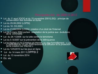 N
Principales lois de 2000 à 2015
 Loi du 1er aout 2OOO et du 15 novembre 2001(LSQ) : principe de
conservation des données et durée
 Loi du 29.08.2002 (LOPSI)
 Loi du 18 .O3.2003
 Loi du 21/06/2004 (LCEN): création d’un droit de l’Internet
 Loi du 9 mars 2004 portant adaptation de la justice aux évolutions
de la criminalité
 Loi du 26 /1/2006 sur la lutte contre le terrorisme
 Loi du 5 /3/2007 sur la prévention de la délinquance
 La loi Hadopi ou loi Création et Internet, ou plus formellement : « Loi
n°2009-669 du 12 juin 2009 favorisant la diffusion et la protection
de la création sur internet »
 Loi du 12/5/2010 sur les jeux en ligne
 Loi du 14 mars 2011 LOPPSI 2
 Loi du 13 novembre 2014
 Etc etc
 1
 
