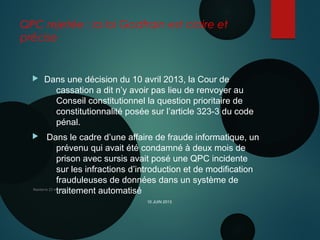 QPC rejetée : la loi Godfrain est claire et
précise
 Dans une décision du 10 avril 2013, la Cour de
cassation a dit n’y avoir pas lieu de renvoyer au
Conseil constitutionnel la question prioritaire de
constitutionnalité posée sur l’article 323-3 du code
pénal.
 Dans le cadre d’une affaire de fraude informatique, un
prévenu qui avait été condamné à deux mois de
prison avec sursis avait posé une QPC incidente
sur les infractions d’introduction et de modification
frauduleuses de données dans un système de
traitement automatiséNanterre 22 mai 2015
10 JUIN 2013
 