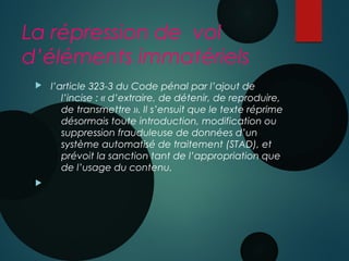 La répression de vol
d’éléments immatériels
  l’article 323-3 du Code pénal par l’ajout de
l’incise : « d’extraire, de détenir, de reproduire,
de transmettre ». Il s’ensuit que le texte réprime
désormais toute introduction, modification ou
suppression frauduleuse de données d’un
système automatisé de traitement (STAD), et
prévoit la sanction tant de l’appropriation que
de l’usage du contenu.

 