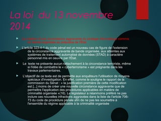 La loi du 13 novembre
2014
 La création d'une circonstance aggravante du piratage informatique commis
en bande organisée au préjudice de l'État 
 L'article 323-4-1 du code pénal est un nouveau cas de figure de l'extension
de la circonstance aggravante de bande organisée, aux atteintes aux
systèmes de traitement automatisé de données (STAD) à caractère
personnel mis en oeuvre par l'État.
 Le texte ne présente aucun rattachement à la circonstance terroriste, même
si l'idée de combattre le « cyberterrorisme » est prégnante dans les
travaux parlementaires.
 L'objectif de ce texte est de permette aux enquêteurs l'utilisation de moyens
spéciaux d'investigation. En effet, comme le souligne le rapport de la
commission du Sénat : « la justification première de cette modification
est [...] moins de créer une nouvelle circonstance aggravante que de
permettre l'application des procédures applicables en matière de
criminalité organisée »(16). Le législateur a néanmoins préféré ne pas
inclure ces nouvelles infractions aggravées dans la liste de l'article 706-
73 du code de procédure pénale afin de ne pas les soumettre à
l'ensemble du régime applicable à la criminalité organisée
 