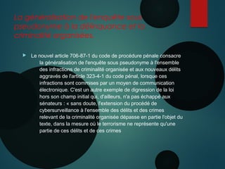 La généralisation de l'enquête sous
pseudonyme à la délinquance et la
criminalité organisées.
 Le nouvel article 706-87-1 du code de procédure pénale consacre
la généralisation de l'enquête sous pseudonyme à l'ensemble
des infractions de criminalité organisée et aux nouveaux délits
aggravés de l'article 323-4-1 du code pénal, lorsque ces
infractions sont commises par un moyen de communication
électronique. C'est un autre exemple de digression de la loi
hors son champ initial qui, d'ailleurs, n'a pas échappé aux
sénateurs : « sans doute, l'extension du procédé de
cybersurveillance à l'ensemble des délits et des crimes
relevant de la criminalité organisée dépasse en partie l'objet du
texte, dans la mesure où le terrorisme ne représente qu'une
partie de ces délits et de ces crimes
 