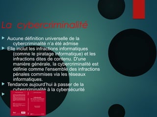 Nanterre 22 mai 2015
La cybercriminalité
 Aucune définition universelle de la
cybercriminalité n’a été admise
 Elle inclut les infractions informatiques
(comme le piratage informatique) et les
infractions dites de contenu. D'une
manière générale, la cybercriminalité est
définie comme l'ensemble des infractions
pénales commises via les réseaux
informatiques.
 Tendance aujourd’hui à passer de la
cybercriminalité à la cybersécurité

 