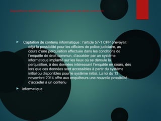 Dispositions relatives à la procédure pénale de droit commun

 Captation de contenu informatique : l’article 57-1 CPP prévoyait
déjà la possibilité pour les officiers de police judiciaire, au
cours d'une perquisition effectuée dans les conditions de
l’enquête de droit commun, d’accéder par un système
informatique implanté sur les lieux où se déroule la
perquisition, à des données intéressant l'enquête en cours, dès
lors que ces données sont accessibles à partir du système
initial ou disponibles pour le système initial. La loi du 13
novembre 2014 offre aux enquêteurs une nouvelle possibilité
d’accéder à un contenu
 informatique.
 