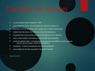 Captation de données
 un nouvel alinéa inséré à l’article 57-1 CPP
 prévoit désormais qu’ils « peuvent également, dans les conditions de
 perquisition prévues au présent code, accéder par un système informatique
 implanté dans les locaux d'un service ou d'une unité de police ou
 de gendarmerie à des données intéressant l'enquête en cours et stockées
 dans un autre système informatique, si ces données sont accessibles
 à partir du système initial. » Le texte précise en outre que « les officiers de police judiciaire
peuvent, par tout moyen, requérir toute personne
 susceptible : 1) d'avoir connaissance des mesures appliquées
 pour protéger les données auxquelles il est permis d'accéder
Nanterre 22 mai 2015
 