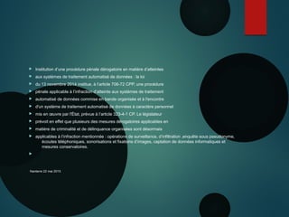  Institution d’une procédure pénale dérogatoire en matière d’atteintes
 aux systèmes de traitement automatisé de données : la loi
 du 13 novembre 2014 institue, à l’article 706-72 CPP, une procédure
 pénale applicable à l’infraction d’atteinte aux systèmes de traitement
 automatisé de données commise en bande organisée et à l'encontre
 d'un système de traitement automatisé de données à caractère personnel
 mis en œuvre par l'État, prévue à l’article 323-4-1 CP. Le législateur
 prévoit en effet que plusieurs des mesures dérogatoires applicables en
 matière de criminalité et de délinquance organisées sont désormais
 applicables à l’infraction mentionnée : opérations de surveillance, d’infiltration ,enquête sous pseudonyme,
écoutes téléphoniques, sonorisations et fixations d’images, captation de données informatiques et
mesures conservatoires.

Nanterre 22 mai 2015
 