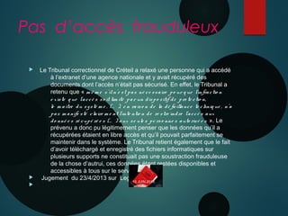 Pas d’accès frauduleux
 Le Tribunal correctionnel de Créteil a relaxé une personne qui a accédé
à l’extranet d’une agence nationale et y avait récupéré des
documents dont l’accès n’était pas sécurisé. En effet, le Tribunal a
retenu que « m ê m e s’iln’e st pas né ce ssaire po ur q ue l’infractio n
e xiste q ue l’accè s so it lim ité par un dispo sitif de pro te ctio n,
le m aître du systè m e , (… ), e n ra iso n de la dé faillance te chniq ue , n’a
pas m anife sté claire m e nt l’inte ntio n de re stre indre l’accè s aux
do nné e s ré cupé ré e s (… ) aux se ule s pe rso nne s auto risé e s  ». Le
prévenu a donc pu légitimement penser que les données qu’il a
récupérées étaient en libre accès et qu’il pouvait parfaitement se
maintenir dans le système. Le Tribunal retient également que le fait
d’avoir téléchargé et enregistré des fichiers informatiques sur
plusieurs supports ne constituait pas une soustraction frauduleuse
de la chose d’autrui, ces données étant restées disponibles et
accessibles à tous sur le serveur.
 Jugement du 23/4/2013 sur Legalis.net.

10 JUIN 2013
 