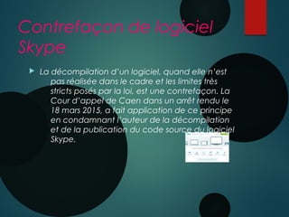 Contrefaçon de logiciel
Skype
 La décompilation d’un logiciel, quand elle n’est
pas réalisée dans le cadre et les limites très
stricts posés par la loi, est une contrefaçon. La
Cour d’appel de Caen dans un arrêt rendu le
18 mars 2015, a fait application de ce principe
en condamnant l’auteur de la décompilation
et de la publication du code source du logiciel
Skype.
 