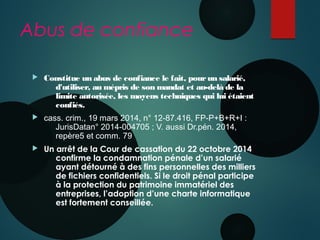 Abus de confiance
 Constitue un abus de confiance le fait, pourun salarié,
d'utiliser, au mépris de son mandat et au-delà de la
limite autorisée, les moyens techniques qui lui étaient
confiés.
 cass. crim., 19 mars 2014, n° 12-87.416, FP-P+B+R+I : 
JurisDatan° 2014-004705 ; V. aussi Dr.pén. 2014,
repère5 et comm. 79
 Un arrêt de la Cour de cassation du 22 octobre 2014
confirme la condamnation pénale d’un salarié
ayant détourné à des fins personnelles des milliers
de fichiers confidentiels. Si le droit pénal participe
à la protection du patrimoine immatériel des
entreprises, l’adoption d’une charte informatique
est fortement conseillée.
 
