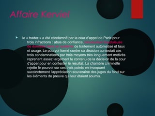 Affaire Kerviel
  le « trader » a été condamné par la cour d'appel de Paris pour
trois infractions : abus de confiance, introduction frauduleuse
de données dans un système de traitement automatisé et faux
et usage. Le pourvoi formé contre sa décision contestait ces
trois condamnations par trois moyens très longuement motivés
reprenant assez largement le contenu de la décision de la cour
d'appel pour en contester le résultat. La chambre criminelle
rejette le pourvoi sur ces trois points en invoquant
succinctement l'appréciation souveraine des juges du fond sur
les éléments de preuve qui leur étaient soumis.
 