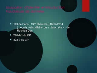 Usurpation d’identité et introduction
frauduleuse de données
 TGI de Paris , 13ème chambre , 18/12/2014
( Légalis.net) , affaire du «  faux site «  de
Rachida Dati
 226-4-1 du CP
 323-3 du CP
 
