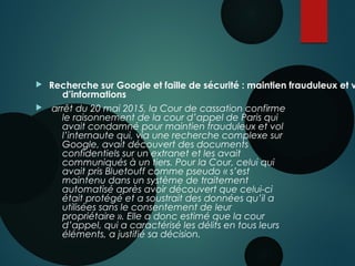  Recherche sur Google et faille de sécurité : maintien frauduleux et v
d’informations
  arrêt du 20 mai 2015, la Cour de cassation confirme
le raisonnement de la cour d’appel de Paris qui
avait condamné pour maintien frauduleux et vol
l’internaute qui, via une recherche complexe sur
Google, avait découvert des documents
confidentiels sur un extranet et les avait
communiqués à un tiers. Pour la Cour, celui qui
avait pris Bluetouff comme pseudo « s’est
maintenu dans un système de traitement
automatisé après avoir découvert que celui-ci
était protégé et a soustrait des données qu’il a
utilisées sans le consentement de leur
propriétaire ». Elle a donc estimé que la cour
d’appel, qui a caractérisé les délits en tous leurs
éléments, a justifié sa décision. 
 