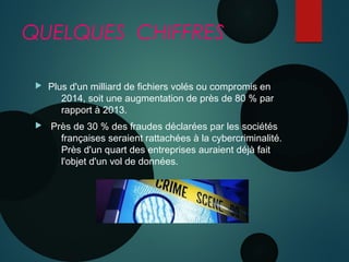 QUELQUES CHIFFRES
 Plus d'un milliard de fichiers volés ou compromis en
2014, soit une augmentation de près de 80 % par
rapport à 2013.
 Près de 30 % des fraudes déclarées par les sociétés
françaises seraient rattachées à la cybercriminalité.
Près d'un quart des entreprises auraient déjà fait
l'objet d'un vol de données.
 