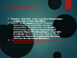Cyberattaques
 Tentative d’atteinte à des systèmes informatiques
réalisée dans un but malveillant.
 Objectif :vol de données (secrets militaires,
diplomatiques ou industriels, données
personnelles, bancaires, etc.), de détruire,
endommager ou altérerle fonctionnement
normal de dispositifs informatiques, de prendre
le contrôle de processus informatiques, ou de
tromperles dispositifs d’authentification pour
effectuerdes opérations illégitimes.
 Elles peuvent constituer des infractions pénales
donc la justice est concernée
 