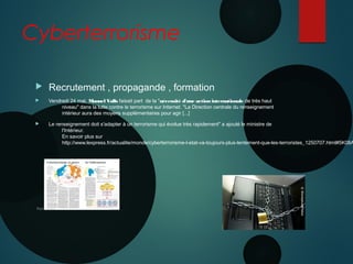 Cyberterrorisme
 Recrutement , propagande , formation
 Vendredi 24 mai, Manuel Valls faisait part  de la "nécessité d'une action internationale de très haut
niveau" dans la lutte contre le terrorisme sur Internet. "La Direction centrale du renseignement
intérieur aura des moyens supplémentaires pour agir [...]
 Le renseignement doit s'adapter à un terrorisme qui évolue très rapidement" a ajouté le ministre de
l'Intérieur. 
En savoir plus sur 
http://www.lexpress.fr/actualite/monde/cyberterrorisme-l-etat-va-toujours-plus-lentement-que-les-terroristes_1250707.html#5K08A
 
Nanterre 22 mai 2015
 