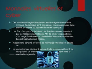 Monnaies virtuelles et
cyber
 Ces transferts d’argent directement entre usagers d’une même
monnaie électronique sont, par nature, insaisissables car ils se
situent en dehors du système financier classique.
 Les Etat n’ont pas d’autorité sur ces flux de monnaies transitant
par les réseaux informatiques. Afin de limiter les possibilités
d’un usage frauduleux, un plafond de transaction relativement
bas est habituellement imposé.
 Cependant, certains créateurs de monnaies virtuelles ont décidé
de
 ne soumettre leur clientèle à aucune limite et, en complément, de
leur garantir un anonymat total, ce qui a forcément attiré la
criminalité organisée.Nanterre 22 mai 2015
10 JUIN 2013
 