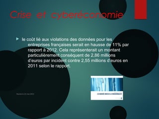 Crise et cyberéconomie
 le coût lié aux violations des données pour les
entreprises françaises serait en hausse de 11% par
rapport à 2012. Cela représenterait un montant
particulièrement conséquent de 2,86 millions
d’euros par incident contre 2,55 millions d’euros en
2011 selon le rapport.
Nanterre 22 mai 2015
 