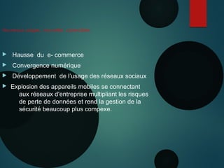 Nouveaux usages , nouvelles cybercibles
 Hausse du e- commerce
 Convergence numérique
 Développement de l’usage des réseaux sociaux
 Explosion des appareils mobiles se connectant
aux réseaux d'entreprise multipliant les risques
de perte de données et rend la gestion de la
sécurité beaucoup plus compexe.
 