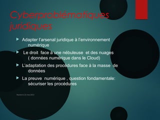 Cyberproblématiques
juridiques
 Adapter l’arsenal juridique à l’environnement
numérique
 Le droit face à une nébuleuse et des nuages
( données numérique dans le Cloud)
 L’adaptation des procédures face à la masse de
données
 La preuve numérique , question fondamentale:
sécuriser les procédures
Nanterre 22 mai 2015
 