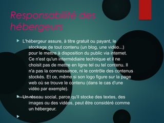 Responsabilité des
hébergeurs
 L'hébergeur assure, à titre gratuit ou payant, le
stockage de tout contenu (un blog, une vidéo...)
pour le mettre à disposition du public via internet.
Ce n'est qu'un intermédiaire technique et il ne
choisit pas de mettre en ligne tel ou tel contenu. Il
n'a pas la connaissance, ni le contrôle des contenus
stockés. Et ce, même si son logo figure sur la page
web où se trouve le contenu (dans le cas d'une
vidéo par exemple).
 Un réseau social, parce qu'il stocke des textes, des
images ou des vidéos, peut être considéré comme
un hébergeur.

Nanterre 22 mai 2015
 