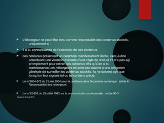  L'hébergeur ne peut être tenu comme responsable des contenus stockés,
uniquement si :
 il a eu connaissance de l'existence de ces contenus,
 ces contenus présentent un caractère manifestement illicite, c'est-à-dire
constituant une violation évidente d'une règle de droit,et s'il n'a pas agi
promptement pour retirer ces contenus dès qu'il en a eu
connaissance.Les hébergeurs ne sont pas soumis à une obligation
générale de surveiller les contenus stockés. Ils ne doivent agir que
lorsqu'on leur signale tel ou tel contenu précis.
 Loi n°2004-575 du 21 juin 2004 pour la confiance dans l'économie numérique : article 6 :
Responsabilité des hébergeurs
 Loi n°82-652 du 29 juillet 1982 sur la communication audiovisuelle : article 93-3 :
Nanterre 22 mai 2015
 