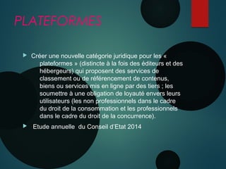 PLATEFORMES
 Créer une nouvelle catégorie juridique pour les «
plateformes » (distincte à la fois des éditeurs et des
hébergeurs) qui proposent des services de
classement ou de référencement de contenus,
biens ou services mis en ligne par des tiers ; les
soumettre à une obligation de loyauté envers leurs
utilisateurs (les non professionnels dans le cadre
du droit de la consommation et les professionnels
dans le cadre du droit de la concurrence). 
 Etude annuelle du Conseil d’Etat 2014
 