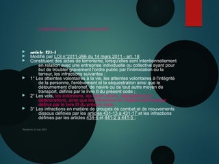 Cyberattaque : un acte terroriste?
 article 421-1
 Modifié par LOI n°2011-266 du 14 mars 2011 - art. 18
 Constituent des actes de terrorisme, lorsqu'elles sont intentionnellement
en relation avec une entreprise individuelle ou collective ayant pour
but de troubler gravement l'ordre public par l'intimidation ou la
terreur, les infractions suivantes :
 1° Les atteintes volontaires à la vie, les atteintes volontaires à l'intégrité
de la personne, l'enlèvement et la séquestration ainsi que le
détournement d'aéronef, de navire ou de tout autre moyen de
transport, définis par le livre II du présent code ;
 2° Les vols, les extorsions, les destructions, dégradations et
détériorations, ainsi que les infractions en matière informatique
définis par le livre III du présent code ;
 3° Les infractions en matière de groupes de combat et de mouvements
dissous définies par les articles 431-13 à 431-17 et les infractions
définies par les articles 434-6 et 441-2 à 441-5 ;
Nanterre 22 mai 2015
 