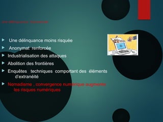 Une délinquance transversale
 Une délinquance moins risquée
 Anonymat renforcée
 Industrialisation des attaques
 Abolition des frontières
 Enquêtes techniques comportant des éléments
d’extranéité
 Nomadisme , convergence numérique augmente
les risques numériques
 