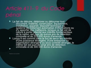 Article 411- 9 du Code
pénal
 Le fait de détruire, détériorer ou détourner tout
document, matériel, construction, équipement,
installation, appareil, dispositif technique ou
système de traitement automatisé d'informations ou
d'y apporter des malfaçons, lorsque ce fait est de
nature à porter atteinte aux intérêts fondamentaux
de la nation, est puni de quinze ans de détention
criminelle et de 225 000 euros d'amende.
 Lorsqu'il est commis dans le but de servir les intérêts
d'une puissance étrangère, d'une entreprise ou
organisation étrangère ou sous contrôle étranger, le
même fait est puni de vingt ans de détention
criminelle et de 300 000 euros d'amende.

Nanterre 22 mai 2015
 