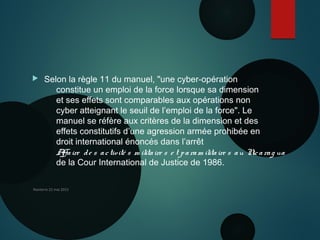  Selon la règle 11 du manuel, "une cyber-opération
constitue un emploi de la force lorsque sa dimension
et ses effets sont comparables aux opérations non
cyber atteignant le seuil de l’emploi de la force". Le
manuel se réfère aux critères de la dimension et des
effets constitutifs d’une agression armée prohibée en
droit international énoncés dans l’arrêt 
Affaire de s activité s m ilitaire s e t param ilitaire s au Nicarag ua
de la Cour International de Justice de 1986.
Nanterre 22 mai 2015
 
