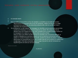 Droit pénal , social , commercial , civil, tous cyberconcernés
 Un exemple récent :

 Dans un arrêt du 16 mai 2013, la Cour de cassation a considéré qu’une boîte de courriers
électroniques ne comportant pas le nom de l’entreprise, utilisée à la fois pour un usage
professionnel et personnel, est présumée professionnelle, dès lors qu’elle est mise à
disposition par l’employeur.
 En conséquence, a-t-elle rappelé, les messages non identifiés comme personnels peuvent être
ouverts par l’employeur en dehors de la présence du salarié. Elle casse et annule la
décision de la cour d’appel de Pau qui avait considéré que le constat d’huissier portant sur
la messagerie d’un salarié en son absence était une preuve illicite.
Dans le cadre d’une affaire de détournement de clientèle et de concurrence déloyale, la
société La Metallerie qui avait des soupçons sur son ex-technico-commercial avait fait
réaliser un constat d’huissier de sa boîte emails, pendant sa période de préavis. L’adresse
électronique ne comportait pas le nom de la société mais les nom et prénom du salarié suivi
de @orange.fr. Elle était consultable depuis la page d’accueil du site de l’entreprise sur
laquelle figurait une icône au nom de l’employé.
Nanterre 22 mai 2015
10 JUIN 2013
 